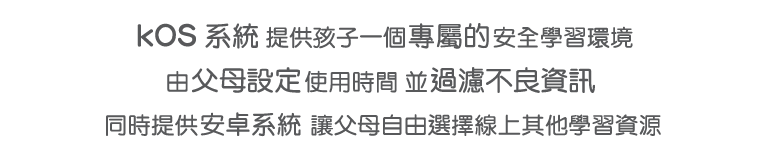 kOS 系統 提供孩子一個專屬的安全學習環境，由父母設定使用時間 並過濾不良資訊，同時提供安卓系統 讓父母自由選擇線上其他學習資源。